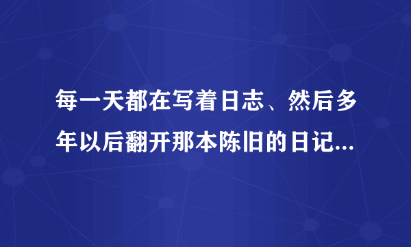 每一天都在写着日志、然后多年以后翻开那本陈旧的日记本、会是怎样的感触？