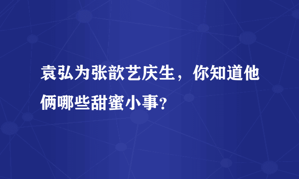 袁弘为张歆艺庆生，你知道他俩哪些甜蜜小事？