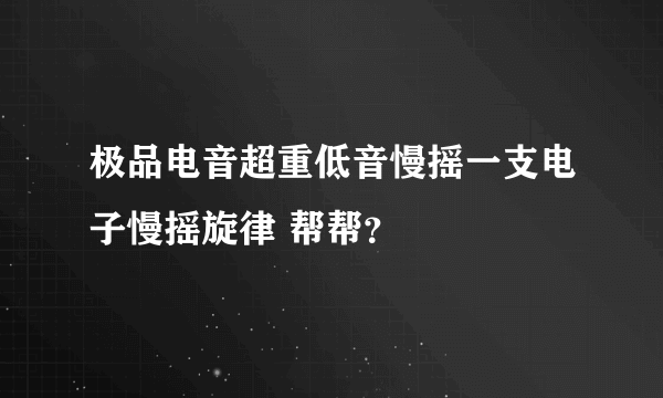 极品电音超重低音慢摇一支电子慢摇旋律 帮帮？