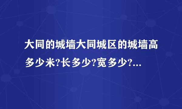 大同的城墙大同城区的城墙高多少米?长多少?宽多少?城楼与城楼之间有多少米?以及它的特点与历史或者赞美城墙的作文也可以