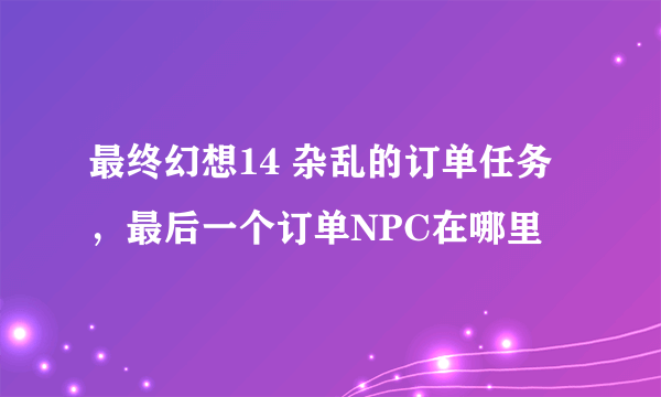 最终幻想14 杂乱的订单任务，最后一个订单NPC在哪里