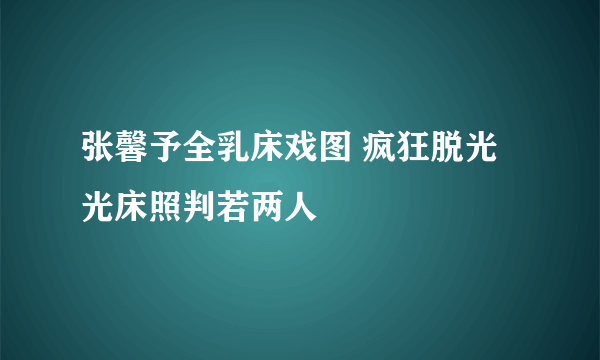 张馨予全乳床戏图 疯狂脱光光床照判若两人