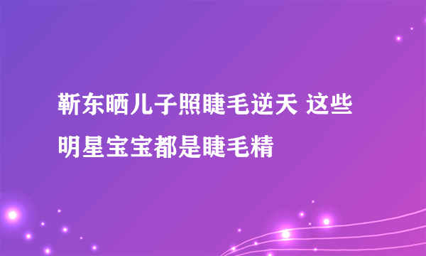 靳东晒儿子照睫毛逆天 这些明星宝宝都是睫毛精