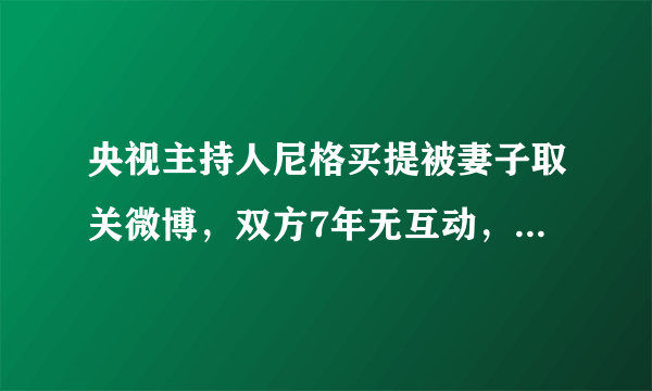 央视主持人尼格买提被妻子取关微博，双方7年无互动，曾传婚变，怎么回事？