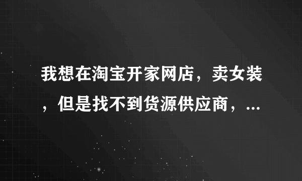 我想在淘宝开家网店，卖女装，但是找不到货源供应商，想寻找一家零库存可以直接代理的货源供应商。希望能给我具体的网址，另外衣服要比较时尚，价格适当。非诚勿扰！！