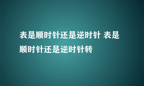 表是顺时针还是逆时针 表是顺时针还是逆时针转