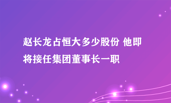 赵长龙占恒大多少股份 他即将接任集团董事长一职