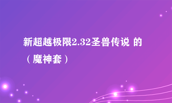 新超越极限2.32圣兽传说 的 （魔神套）