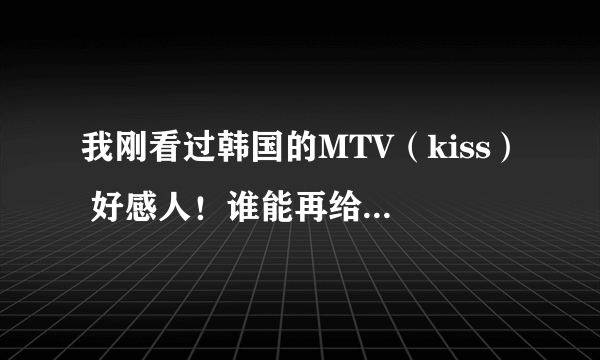 我刚看过韩国的MTV（kiss） 好感人！谁能再给我介绍几个感人的，谢谢