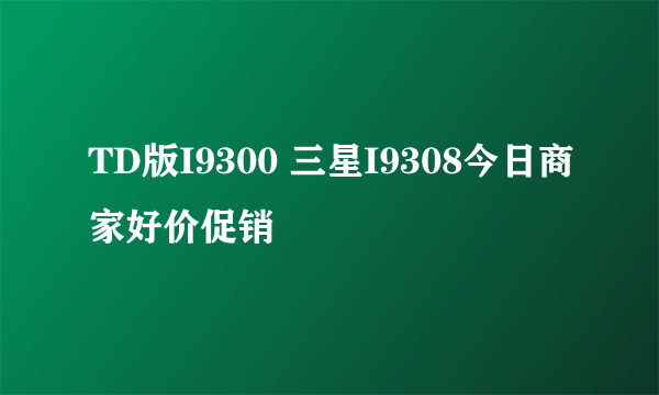 TD版I9300 三星I9308今日商家好价促销