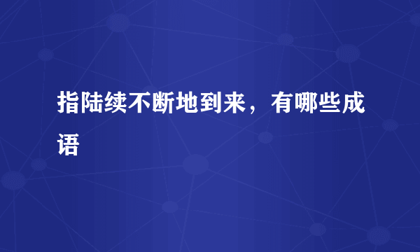 指陆续不断地到来，有哪些成语