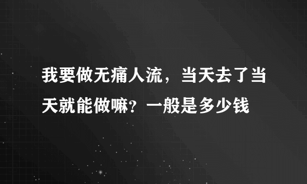 我要做无痛人流，当天去了当天就能做嘛？一般是多少钱