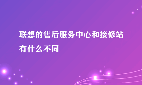 联想的售后服务中心和接修站有什么不同