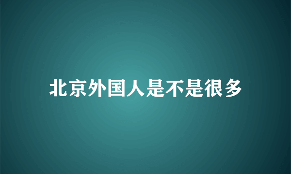 北京外国人是不是很多