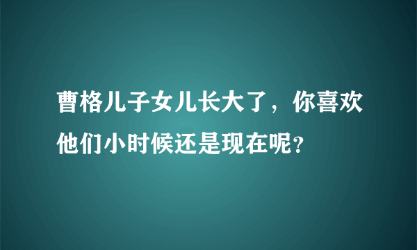 曹格儿子女儿长大了，你喜欢他们小时候还是现在呢？