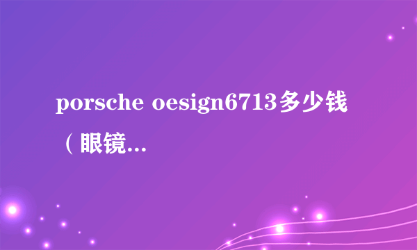 porsche oesign6713多少钱 （眼镜上印数字中间还有个方框）