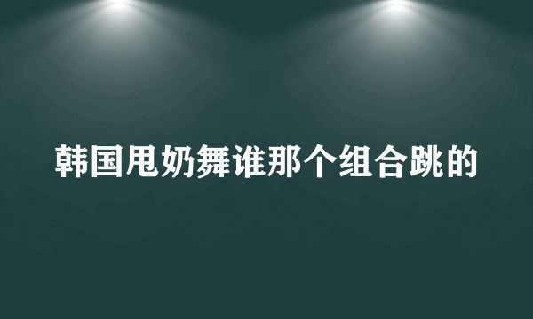 韩国甩奶舞谁那个组合跳的