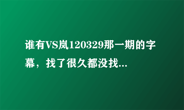 谁有VS岚120329那一期的字幕，找了很久都没找到，有的话，可不可以发我邮箱里面？谢谢了