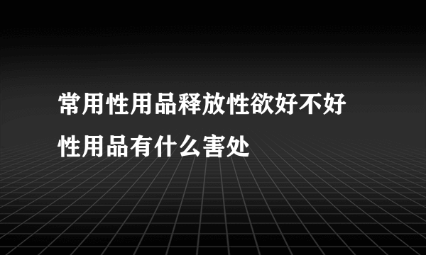 常用性用品释放性欲好不好 性用品有什么害处