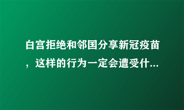 白宫拒绝和邻国分享新冠疫苗，这样的行为一定会遭受什么样的后果？