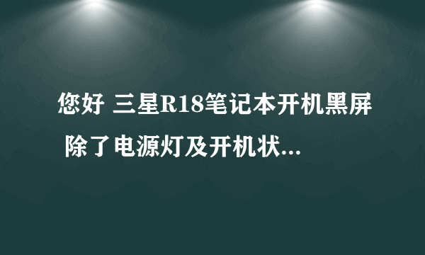 您好 三星R18笔记本开机黑屏 除了电源灯及开机状态灯亮之外 其他无任何指示灯亮，风扇有转速