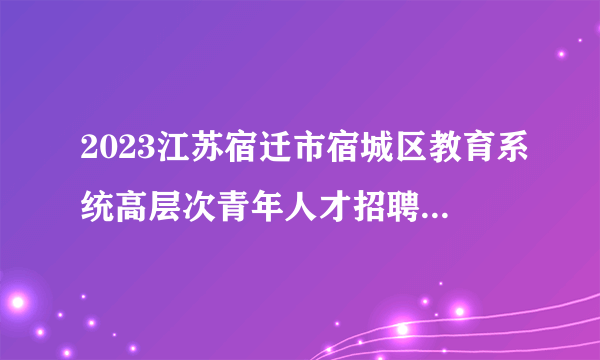 2023江苏宿迁市宿城区教育系统高层次青年人才招聘资格复审公告