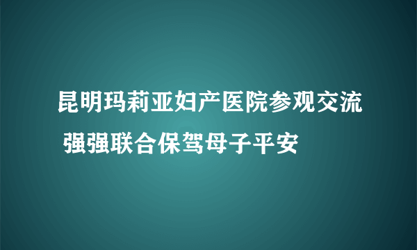 昆明玛莉亚妇产医院参观交流 强强联合保驾母子平安