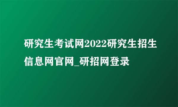 研究生考试网2022研究生招生信息网官网_研招网登录