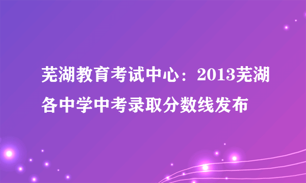 芜湖教育考试中心：2013芜湖各中学中考录取分数线发布