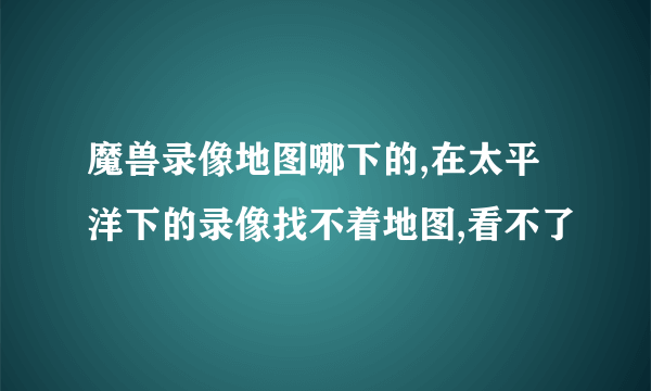 魔兽录像地图哪下的,在太平洋下的录像找不着地图,看不了