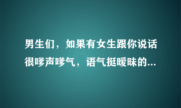 男生们，如果有女生跟你说话很嗲声嗲气，语气挺暧昧的，你们会怎么想？