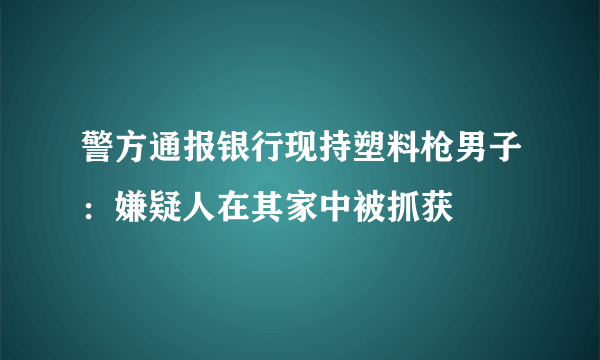 警方通报银行现持塑料枪男子：嫌疑人在其家中被抓获