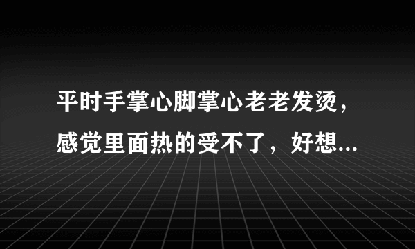 平时手掌心脚掌心老老发烫，感觉里面热的受不了，好想...