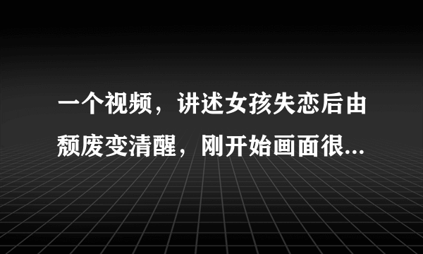 一个视频，讲述女孩失恋后由颓废变清醒，刚开始画面很恶心，后来很美好，谁知道啊，很想看