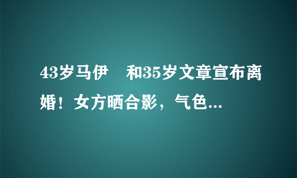 43岁马伊琍和35岁文章宣布离婚！女方晒合影，气色红润心情好