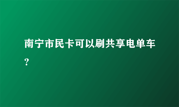 南宁市民卡可以刷共享电单车？