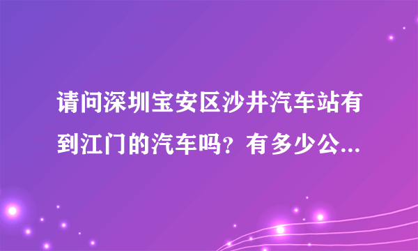 请问深圳宝安区沙井汽车站有到江门的汽车吗？有多少公里，票价是多少。谢谢！