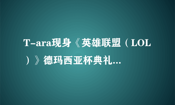 T-ara现身《英雄联盟（LOL）》德玛西亚杯典礼现场 性感热裤领风骚 夸赞游戏宅男智商高