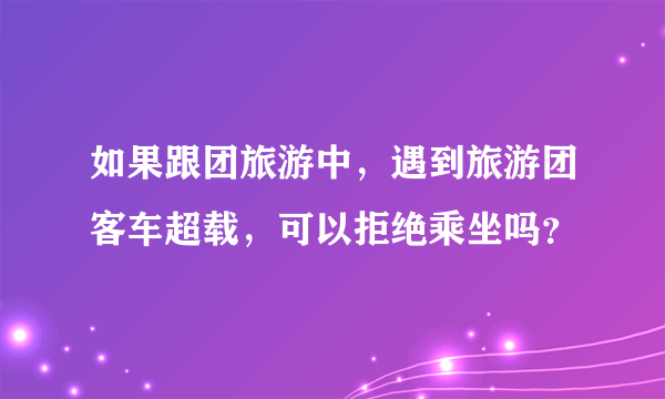 如果跟团旅游中，遇到旅游团客车超载，可以拒绝乘坐吗？