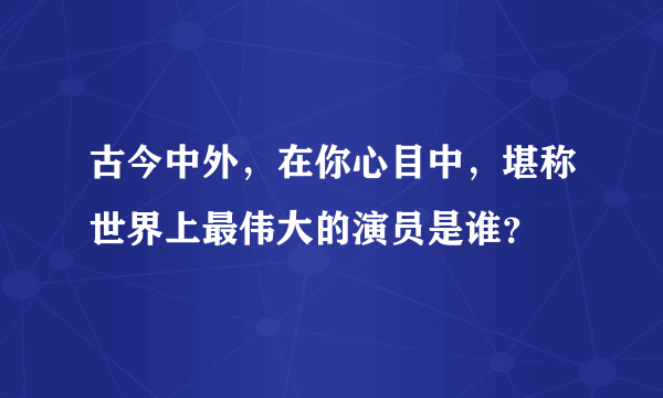 古今中外，在你心目中，堪称世界上最伟大的演员是谁？