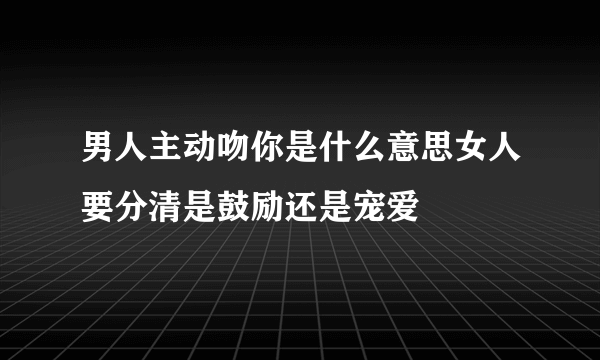 男人主动吻你是什么意思女人要分清是鼓励还是宠爱