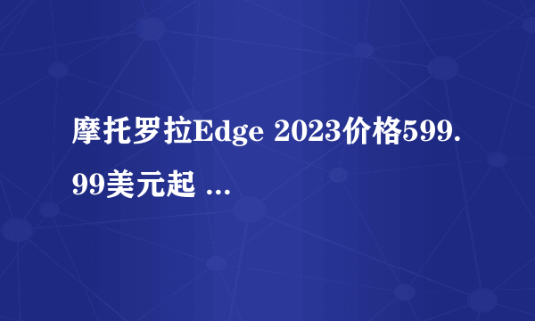 摩托罗拉Edge 2023价格599.99美元起 4400mAh电池