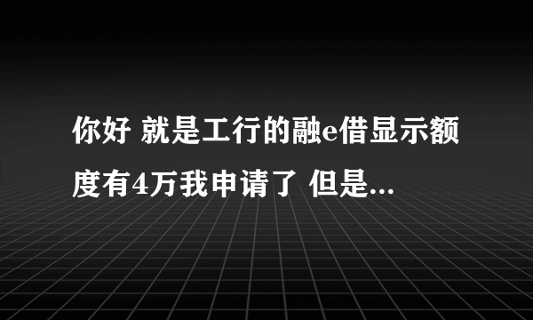 你好 就是工行的融e借显示额度有4万我申请了 但是都五天了 一直显示