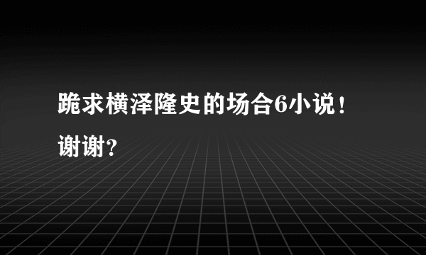 跪求横泽隆史的场合6小说！谢谢？