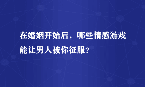 在婚姻开始后，哪些情感游戏能让男人被你征服？