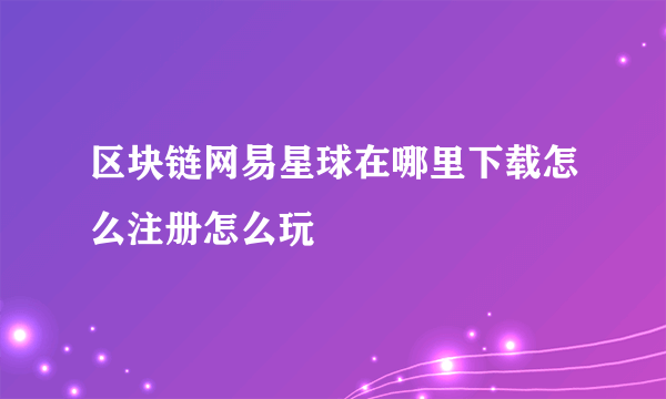 区块链网易星球在哪里下载怎么注册怎么玩