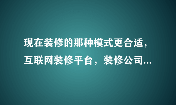 现在装修的那种模式更合适，互联网装修平台，装修公司半包，全包，整屋装修？等等？