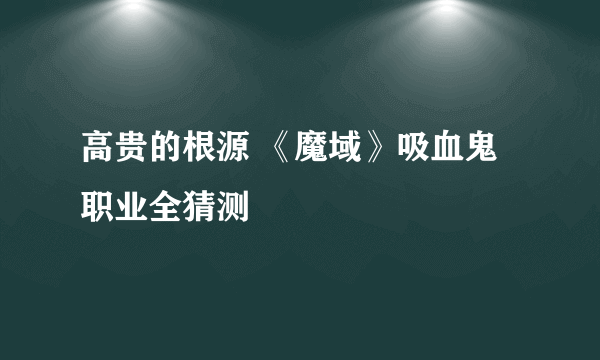 高贵的根源 《魔域》吸血鬼职业全猜测