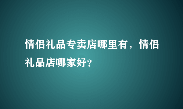 情侣礼品专卖店哪里有，情侣礼品店哪家好？