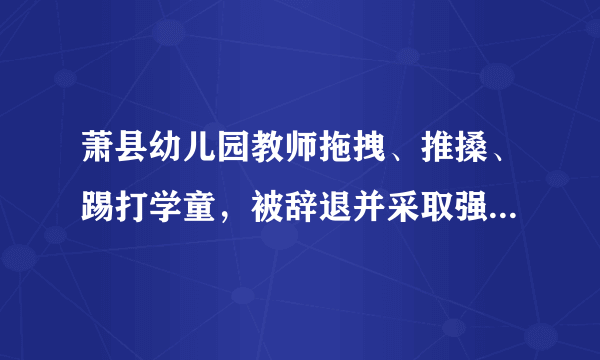 萧县幼儿园教师拖拽、推搡、踢打学童，被辞退并采取强制措施，涉事幼儿园关停，你怎么看？